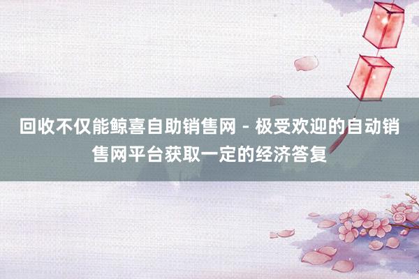 回收不仅能鲸喜自助销售网 - 极受欢迎的自动销售网平台获取一定的经济答复