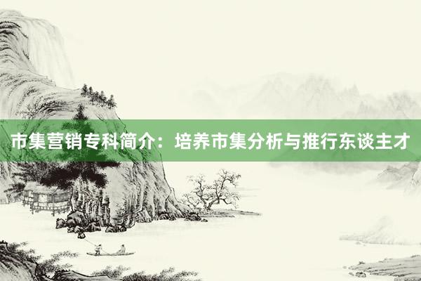 市集营销专科简介：培养市集分析与推行东谈主才